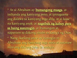 3  At si Abraham ay  bumangong maaga , at inihanda ang kaniyang asno, at ipinagsama ang dalawa sa kaniyang mga alila, at si Isaac na kaniyang anak: at  nagsibak ng kahoy para sa haing susunugin , at bumangon at naparoon sa dakong sinabi sa kaniya ng Dios.  4   Nang ikatlong araw ay itiningin ni Abraham ang kaniyang mga mata at natanaw niya ang dakong yaon sa malayo.  