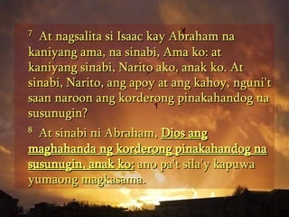 7   At nagsalita si Isaac kay Abraham na kaniyang ama, na sinabi, Ama ko: at kaniyang sinabi, Narito ako, anak ko. At sinabi, Narito, ang apoy at ang kahoy, nguni't saan naroon ang korderong pinakahandog na susunugin?  8   At sinabi ni Abraham,  Dios ang maghahanda ng korderong pinakahandog na susunugin, anak ko:  ano pa't sila'y kapuwa yumaong magkasama.  