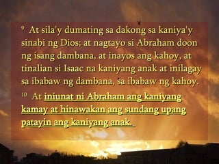 9   At sila'y dumating sa dakong sa kaniya'y sinabi ng Dios; at nagtayo si Abraham doon ng isang dambana, at inayos ang kahoy, at tinalian si Isaac na kaniyang anak at inilagay sa ibabaw ng dambana, sa ibabaw ng kahoy.  10   At  iniunat ni Abraham ang kaniyang kamay at hinawakan ang sundang upang patayin ang kaniyang anak.  