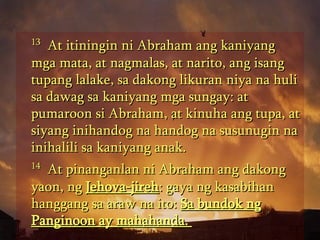 13   At itiningin ni Abraham ang kaniyang mga mata, at nagmalas, at narito, ang isang tupang lalake, sa dakong likuran niya na huli sa dawag sa kaniyang mga sungay: at pumaroon si Abraham, at kinuha ang tupa, at siyang inihandog na handog na susunugin na inihalili sa kaniyang anak.  14   At pinanganlan ni Abraham ang dakong yaon, ng  Jehova-jireh : gaya ng kasabihan hanggang sa araw na ito:  Sa bundok ng Panginoon ay mahahanda.  