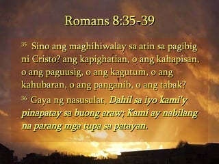 Romans 8:35-39 35   Sino ang maghihiwalay sa atin sa pagibig ni Cristo? ang kapighatian, o ang kahapisan, o ang paguusig, o ang kagutum, o ang kahubaran, o ang panganib, o ang tabak?  36  Gaya ng nasusulat,  Dahil sa iyo kami'y pinapatay sa buong araw; Kami ay nabilang na parang mga tupa sa patayan.   