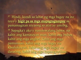 37   Hindi, kundi sa lahat ng mga bagay na ito tayo'y  higit pa sa mga mapagtagumpay  sa pamamagitan niyaong sa atin ay umibig.  38  Sapagka't ako'y naniniwalang lubos, na kahit ang kamatayan man, kahit ang buhay, kahit ang mga anghel, kahit ang mga pamunuan, kahit ang mga bagay na kasalukuyan, kahit ang mga bagay na darating, kahit ang mga kapangyarihan,  