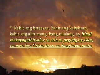 39  Kahit ang kataasan, kahit ang kababaan, kahit ang alin mang ibang nilalang, ay  hindi makapaghihiwalay sa atin sa pagibig ng Dios, na nasa kay Cristo Jesus na Panginoon natin.   