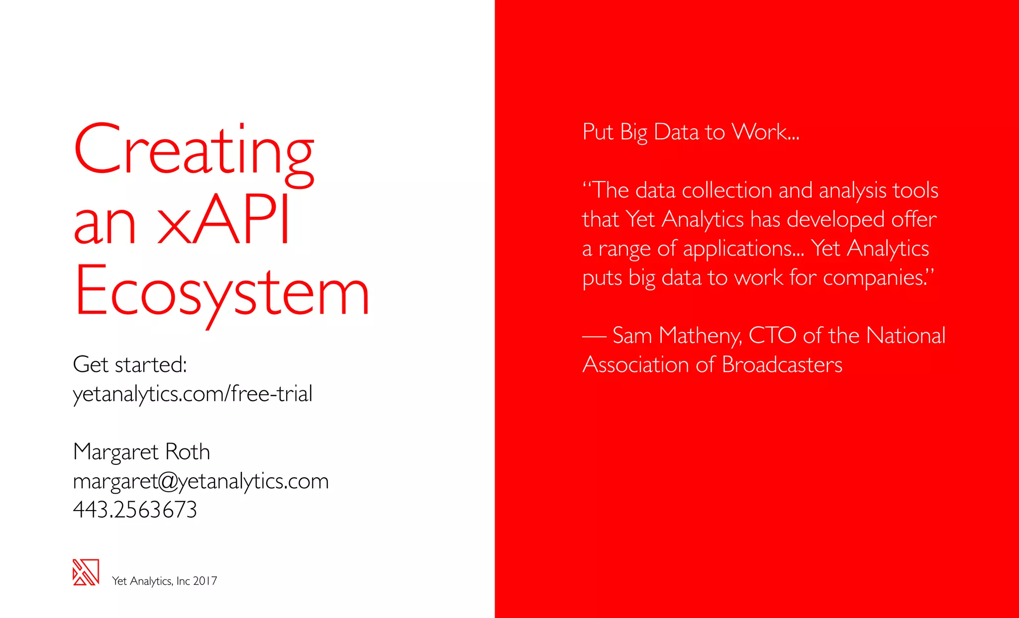 Yet Analytics, Inc 2017
Creating
an xAPI
Ecosystem
Get started:
yetanalytics.com/free-trial
Margaret Roth
margaret@yetanalytics.com
443.2563673
Put Big Data to Work...
“The data collection and analysis tools
that Yet Analytics has developed offer
a range of applications... Yet Analytics
puts big data to work for companies.”
— Sam Matheny, CTO of the National
Association of Broadcasters
 