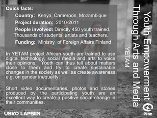 Youth Empowerment Through Arts and Media YETAM Quick facts:   Country:  Kenya, Cameroon, Mozambique   Project duration:  2010-2011   People involved:  Directly 450 youth trained.  Thousands of students, artists and teachers.   Funding:   Ministry  of Foreign Affairs Finland In YETAM project African youth are trained to use digital technology, social media and arts to voice their opinions.  Youth can thus tell about matters close to them and try to create sustainable changes in the society as well as create awareness e.g. on gender inequality.  Short video documentaries, photos and stories produced by the participating youth are an excellent way to create a positive social change in their communities.  
