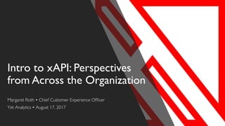 Intro to xAPI: Perspectives
from Across the Organization
Margaret Roth • Chief Customer Experience Officer
Yet Analytics • August 17, 2017
 