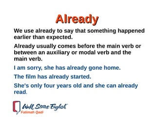 AlreadyAlready
We use already to say that something happened
earlier than expected.
Already usually comes before the main verb or
between an auxiliary or modal verb and the
main verb.
I am sorry, she has already gone home.
The film has already started.
She's only four years old and she can already
read.
Fatimah Qadi
 