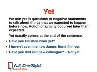 YetYet
We use yet in questions or negative statements
to talk about things that we expected to happen
before now. Action or activity occurred later than
expected.
Yet usually comes at the end of the sentence.
● Have you finished work yet?
● I haven't seen the new James Bond film yet.
● Have you met our new colleague? ~ Not yet.
Fatimah Qadi
 