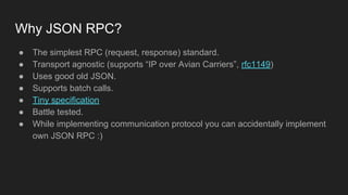 Why JSON RPC?
● The simplest RPC (request, response) standard.
● Transport agnostic (supports “IP over Avian Carriers”, rfc1149)
● Uses good old JSON.
● Supports batch calls.
● Tiny specification
● Battle tested.
● While implementing communication protocol you can accidentally implement
own JSON RPC :)
 