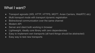 What I want?
● Transport agnostic (WS, HTTP, HTTPS, MQTT, Avian Carriers, WebRTC etc)
● Multi transport mode with transport dynamic registration
● Bidirectional communication over the same channel
● Modern API
● Server and client both working in browser
● Lightweight, ideally core library with zero dependencies
● Easy to implement own transports (all hard things should be abstracted)
● Easy way to test new transports
 