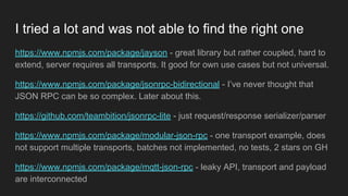 https://www.npmjs.com/package/jayson - great library but rather coupled, hard to
extend, server requires all transports. It good for own use cases but not universal.
https://www.npmjs.com/package/jsonrpc-bidirectional - I’ve never thought that
JSON RPC can be so complex. Later about this.
https://github.com/teambition/jsonrpc-lite - just request/response serializer/parser
https://www.npmjs.com/package/modular-json-rpc - one transport example, does
not support multiple transports, batches not implemented, no tests, 2 stars on GH
https://www.npmjs.com/package/mqtt-json-rpc - leaky API, transport and payload
are interconnected
I tried a lot and was not able to find the right one
 