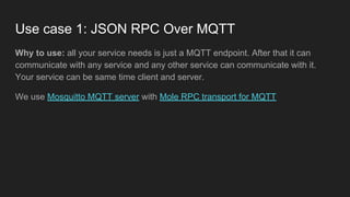 Use case 1: JSON RPC Over MQTT
Why to use: all your service needs is just a MQTT endpoint. After that it can
communicate with any service and any other service can communicate with it.
Your service can be same time client and server.
We use Mosquitto MQTT server with Mole RPC transport for MQTT
 