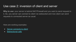 Why to use: your server is behind NAT/Firewall and you want to send request to
it. So, you server can connect to client via websocket and now client can send
requests to connected server as usual.
Here are working examples:
● Server connects to client
● Bidirectional calls
Use case 2: inversion of client and server
 