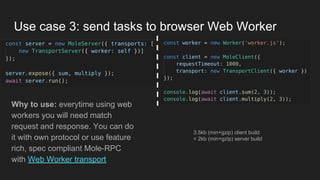 Use case 3: send tasks to browser Web Worker
Why to use: everytime using web
workers you will need match
request and response. You can do
it with own protocol or use feature
rich, spec compliant Mole-RPC
with Web Worker transport
3.5kb (min+gzip) client build
< 2kb (min+gzip) server build
 