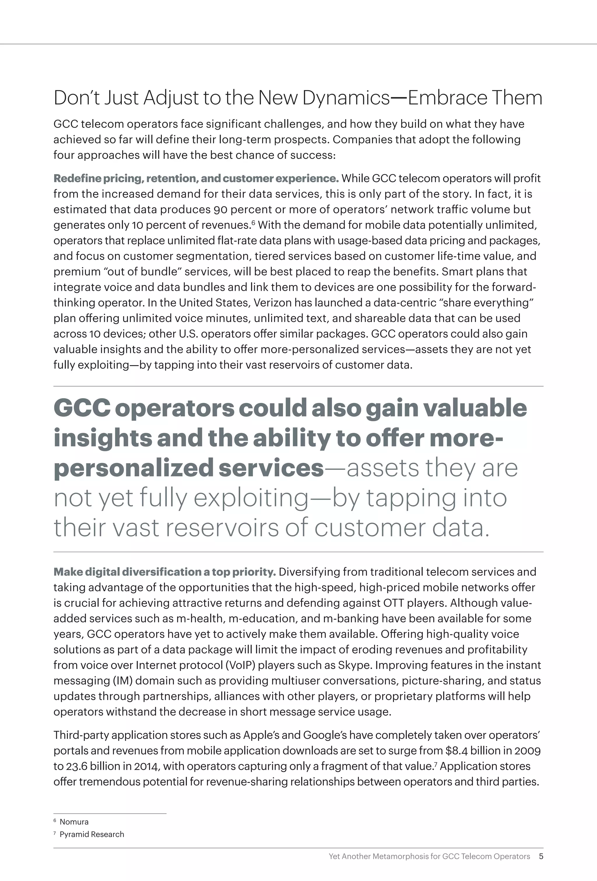 5Yet Another Metamorphosis for GCC Telecom Operators
Don’t Just Adjust to the New Dynamics—Embrace Them
GCC telecom operators face significant challenges, and how they build on what they have
achieved so far will define their long-term prospects. Companies that adopt the following
four approaches will have the best chance of success:
Redefinepricing,retention,andcustomerexperience. While GCC telecom operators will profit
from the increased demand for their data services, this is only part of the story. In fact, it is
estimated that data produces 90 percent or more of operators’ network traffic volume but
generates only 10 percent of revenues.6
With the demand for mobile data potentially unlimited,
operators that replace unlimited flat-rate data plans with usage-based data pricing and packages,
and focus on customer segmentation, tiered services based on customer life-time value, and
premium “out of bundle” services, will be best placed to reap the benefits. Smart plans that
integrate voice and data bundles and link them to devices are one possibility for the forward-
thinking operator. In the United States, Verizon has launched a data-centric “share everything”
plan offering unlimited voice minutes, unlimited text, and shareable data that can be used
across 10 devices; other U.S. operators offer similar packages. GCC operators could also gain
valuable insights and the ability to offer more-personalized services—assets they are not yet
fully exploiting—by tapping into their vast reservoirs of customer data.
GCC operators could also gain valuable
insights and the ability to offer more-
personalized services—assets they are
not yet fully exploiting—by tapping into
their vast reservoirs of customer data.
Make digital diversification a top priority. Diversifying from traditional telecom services and
taking advantage of the opportunities that the high-speed, high-priced mobile networks offer
is crucial for achieving attractive returns and defending against OTT players. Although value-
added services such as m-health, m-education, and m-banking have been available for some
years, GCC operators have yet to actively make them available. Offering high-quality voice
solutions as part of a data package will limit the impact of eroding revenues and profitability
from voice over Internet protocol (VoIP) players such as Skype. Improving features in the instant
messaging (IM) domain such as providing multiuser conversations, picture-sharing, and status
updates through partnerships, alliances with other players, or proprietary platforms will help
operators withstand the decrease in short message service usage.
Third-party application stores such as Apple’s and Google’s have completely taken over operators’
portals and revenues from mobile application downloads are set to surge from $8.4 billion in 2009
to 23.6 billion in 2014, with operators capturing only a fragment of that value.7
Application stores
offer tremendous potential for revenue-sharing relationships between operators and third parties.
6
	Nomura
7
	 Pyramid Research
 