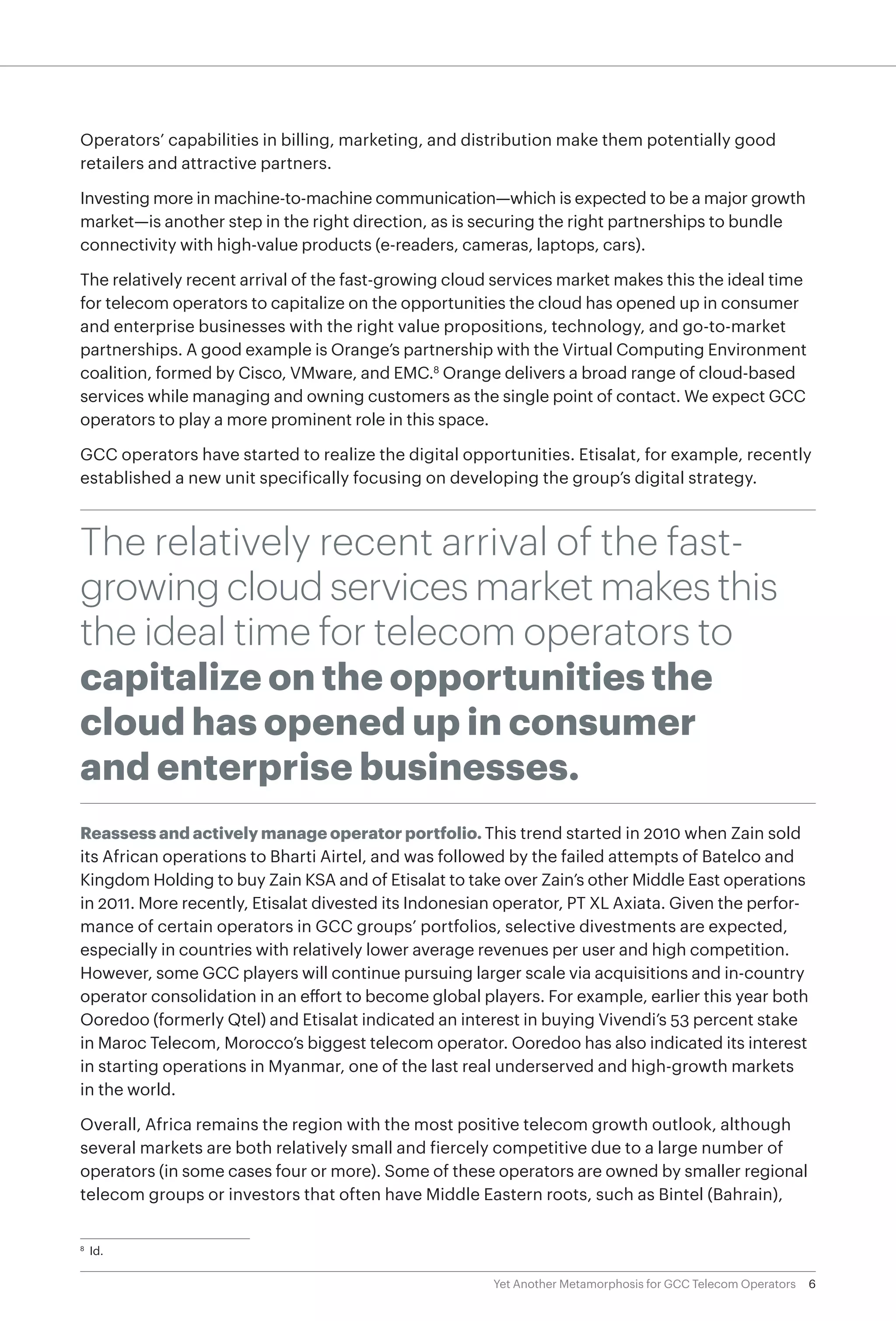 6Yet Another Metamorphosis for GCC Telecom Operators
Operators’ capabilities in billing, marketing, and distribution make them potentially good
retailers and attractive partners.
Investing more in machine-to-machine communication—which is expected to be a major growth
market—is another step in the right direction, as is securing the right partnerships to bundle
connectivity with high-value products (e-readers, cameras, laptops, cars).
The relatively recent arrival of the fast-growing cloud services market makes this the ideal time
for telecom operators to capitalize on the opportunities the cloud has opened up in consumer
and enterprise businesses with the right value propositions, technology, and go-to-market
partnerships. A good example is Orange’s partnership with the Virtual Computing Environment
coalition, formed by Cisco, VMware, and EMC.8
Orange delivers a broad range of cloud-based
services while managing and owning customers as the single point of contact. We expect GCC
operators to play a more prominent role in this space.
GCC operators have started to realize the digital opportunities. Etisalat, for example, recently
established a new unit specifically focusing on developing the group’s digital strategy.
The relatively recent arrival of the fast-
growing cloud services market makes this
the ideal time for telecom operators to
capitalize on the opportunities the
cloud has opened up in consumer
and enterprise businesses.
Reassess and actively manage operator portfolio. This trend started in 2010 when Zain sold
its African operations to Bharti Airtel, and was followed by the failed attempts of Batelco and
Kingdom Holding to buy Zain KSA and of Etisalat to take over Zain’s other Middle East operations
in 2011. More recently, Etisalat divested its Indonesian operator, PT XL Axiata. Given the perfor-
mance of certain operators in GCC groups’ portfolios, selective divestments are expected,
especially in countries with relatively lower average revenues per user and high competition.
However, some GCC players will continue pursuing larger scale via acquisitions and in-country
operator consolidation in an effort to become global players. For example, earlier this year both
Ooredoo (formerly Qtel) and Etisalat indicated an interest in buying Vivendi’s 53 percent stake
in Maroc Telecom, Morocco’s biggest telecom operator. Ooredoo has also indicated its interest
in starting operations in Myanmar, one of the last real underserved and high-growth markets
in the world.
Overall, Africa remains the region with the most positive telecom growth outlook, although
several markets are both relatively small and fiercely competitive due to a large number of
operators (in some cases four or more). Some of these operators are owned by smaller regional
telecom groups or investors that often have Middle Eastern roots, such as Bintel (Bahrain),
8
	Id.
 