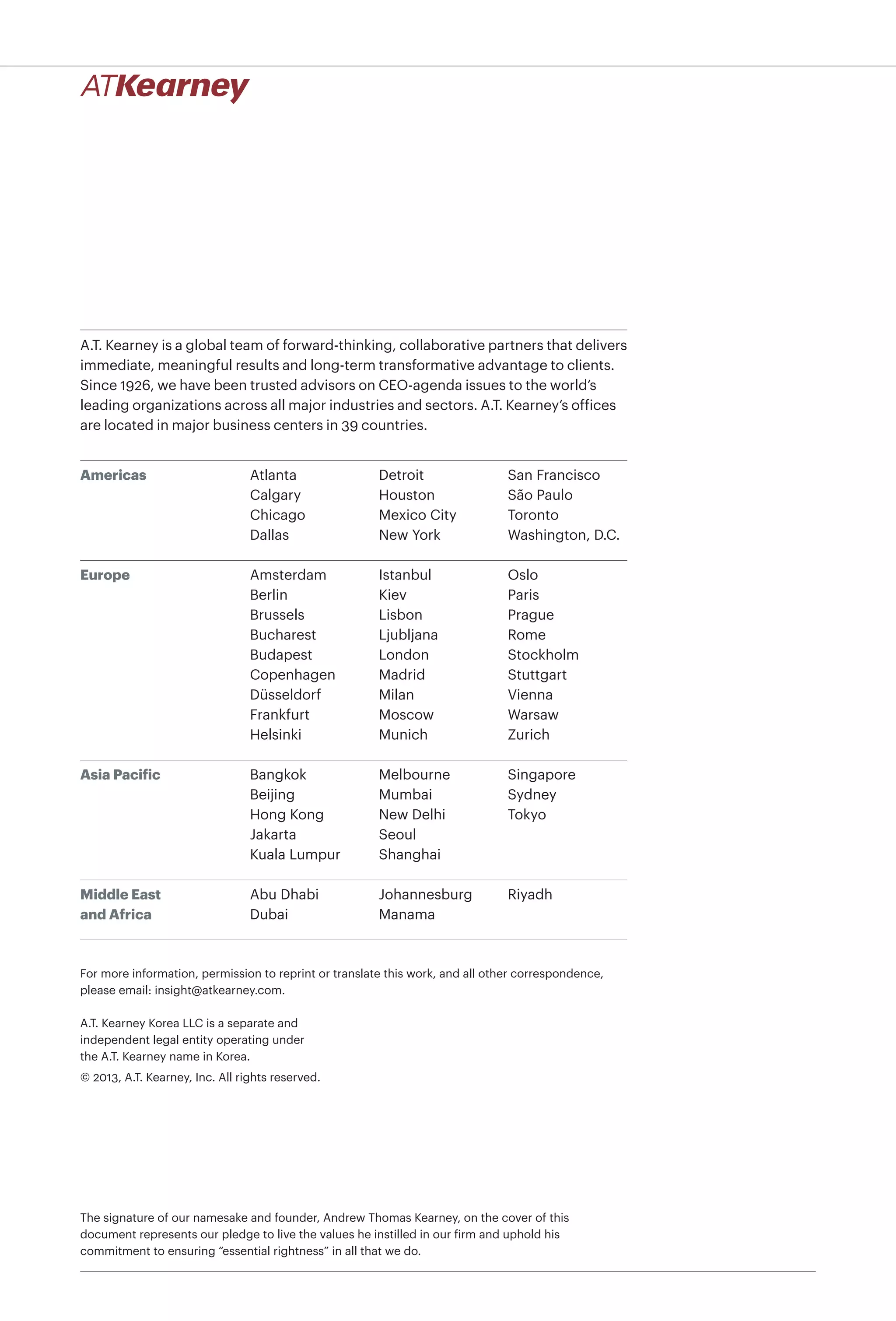 A.T. Kearney is a global team of forward-thinking, collaborative partners that delivers
immediate, meaningful results and long-term transformative advantage to clients.
Since 1926, we have been trusted advisors on CEO-agenda issues to the world’s
leading organizations across all major industries and sectors. A.T. Kearney’s ofﬁces
are located in major business centers in 39 countries.
Americas
Europe
Asia Pacific
Middle East
and Africa
Atlanta
Calgary
Chicago
Dallas
Detroit
Houston
Mexico City
New York
San Francisco
São Paulo
Toronto
Washington, D.C.
Bangkok
Beijing
Hong Kong
Jakarta
Kuala Lumpur
Melbourne
Mumbai
New Delhi
Seoul
Shanghai
Singapore
Sydney
Tokyo
Amsterdam
Berlin
Brussels
Bucharest
Budapest
Copenhagen
Düsseldorf
Frankfurt
Helsinki
Istanbul
Kiev
Lisbon
Ljubljana
London
Madrid
Milan
Moscow
Munich
Oslo
Paris
Prague
Rome
Stockholm
Stuttgart
Vienna
Warsaw
Zurich
Abu Dhabi
Dubai
Johannesburg
Manama
Riyadh
A.T. Kearney Korea LLC is a separate and
independent legal entity operating under
the A.T. Kearney name in Korea.
© 2013, A.T. Kearney, Inc. All rights reserved.
The signature of our namesake and founder, Andrew Thomas Kearney, on the cover of this
document represents our pledge to live the values he instilled in our firm and uphold his
commitment to ensuring “essential rightness” in all that we do.
For more information, permission to reprint or translate this work, and all other correspondence,
please email: insight@atkearney.com.
 