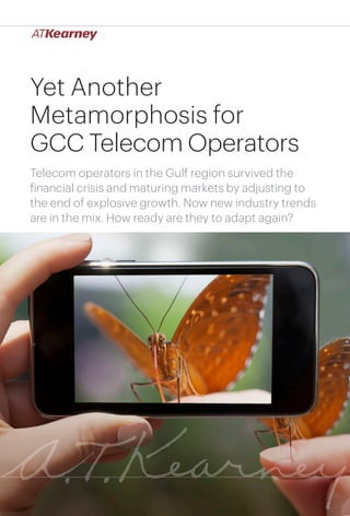 1Yet Another Metamorphosis for GCC Telecom Operators
Yet Another
Metamorphosis for
GCC Telecom Operators
Telecom operators in the Gulf region survived the
financial crisis and maturing markets by adjusting to
the end of explosive growth. Now new industry trends
are in the mix. How ready are they to adapt again?
 