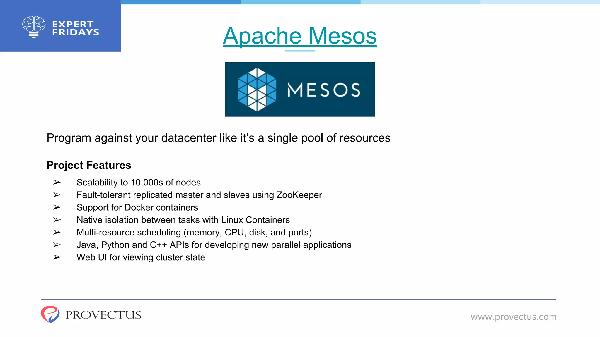 Apache Mesos
www.provectus.com
Program against your datacenter like it’s a single pool of resources
Project Features
➢ Scalability to 10,000s of nodes
➢ Fault-tolerant replicated master and slaves using ZooKeeper
➢ Support for Docker containers
➢ Native isolation between tasks with Linux Containers
➢ Multi-resource scheduling (memory, CPU, disk, and ports)
➢ Java, Python and C++ APIs for developing new parallel applications
➢ Web UI for viewing cluster state
 