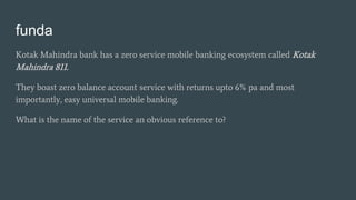 funda
Kotak Mahindra bank has a zero service mobile banking ecosystem called Kotak
Mahindra 811.
They boast zero balance a...