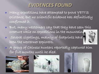 Many expeditions have attempted to prove YETI’S
existence, but no scientific evidence has definitively
confirmed it.
But, many westerners say that they have seen this
creature while on expeditions in the mountains.
Several sightings, mainly of footprints have
been the westerner explorers.
A group of Chinese hunters reportedly captured him
for five months until he died.

 