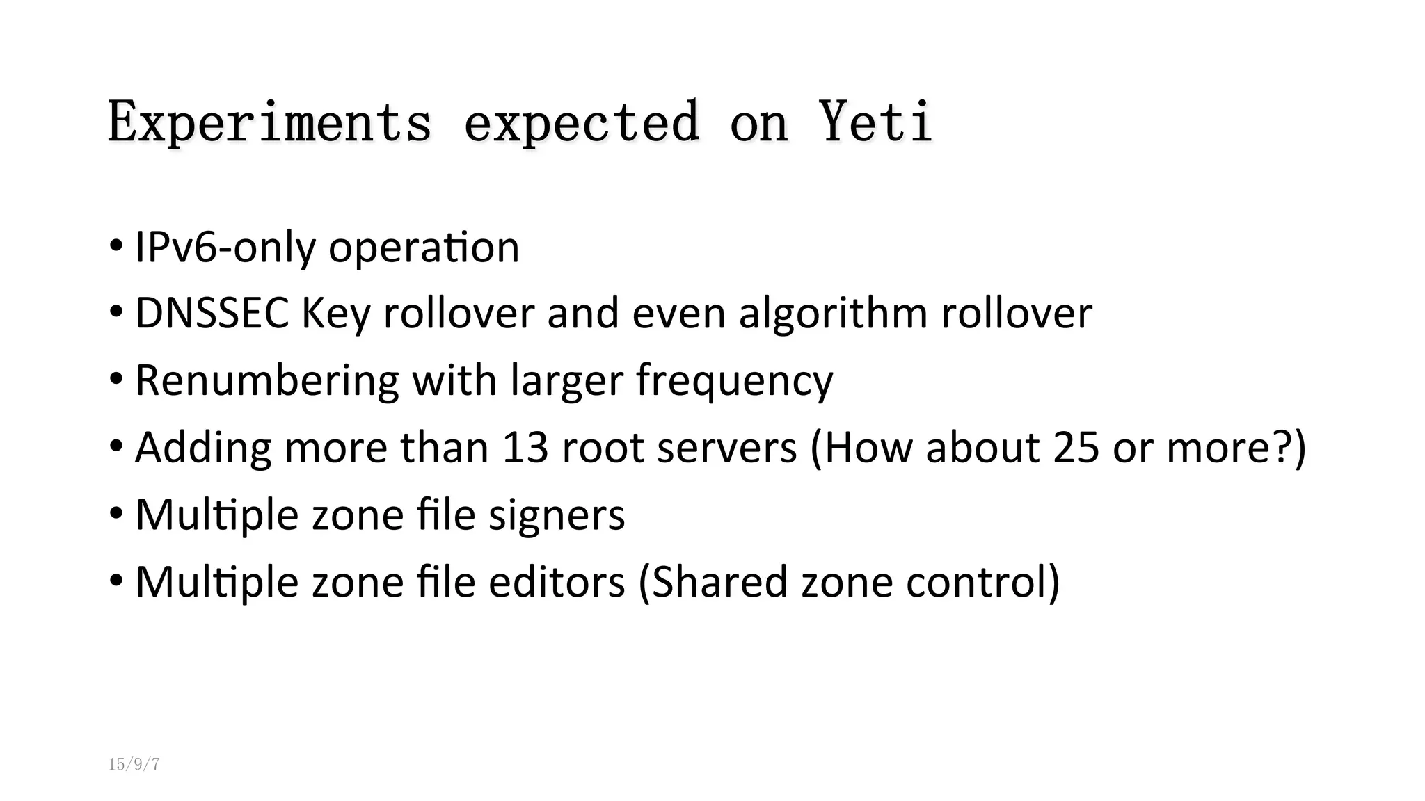 Experiments expected on Yeti
• IPv6-­‐only	
  opera8on	
  
• DNSSEC	
  Key	
  rollover	
  and	
  even	
  algorithm	
  rollover	
  
• Renumbering	
  with	
  larger	
  frequency	
  	
  
• Adding	
  more	
  than	
  13	
  root	
  servers	
  (How	
  about	
  25	
  or	
  more?)	
  
• Mul8ple	
  zone	
  ﬁle	
  signers	
  
• Mul8ple	
  zone	
  ﬁle	
  editors	
  (Shared	
  zone	
  control)
15/9/7
 