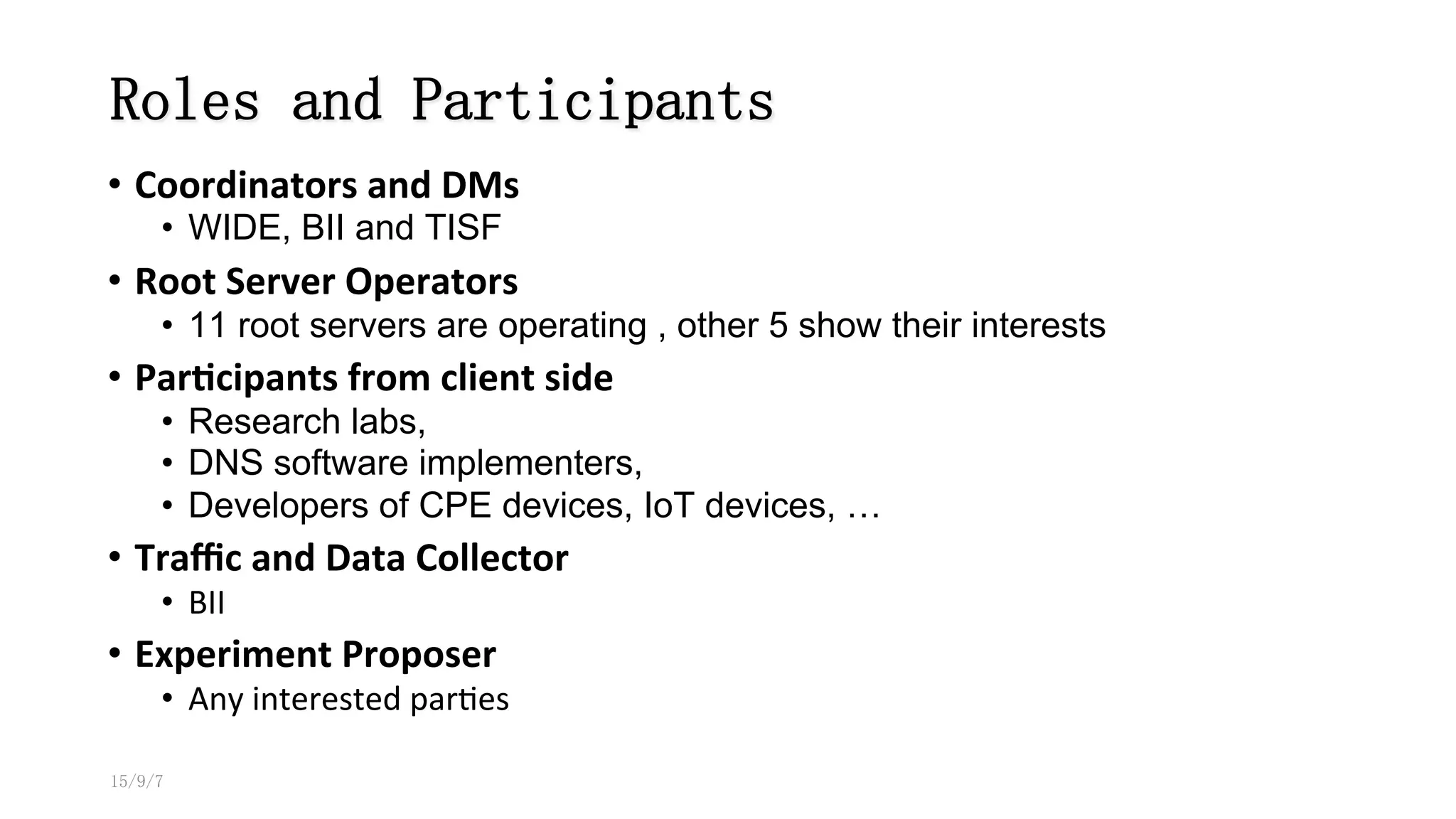 Roles and Participants
•  Coordinators	
  and	
  DMs	
  
•  WIDE, BII and TISF
•  Root	
  Server	
  Operators	
  	
  
•  11 root servers are operating , other 5 show their interests
•  Par#cipants	
  from	
  client	
  side	
  
•  Research labs,
•  DNS software implementers,
•  Developers of CPE devices, IoT devices, …
•  Traﬃc	
  and	
  Data	
  Collector	
  
•  BII	
  
•  Experiment	
  Proposer	
  
•  Any	
  interested	
  par8es	
  	
  
15/9/7
 