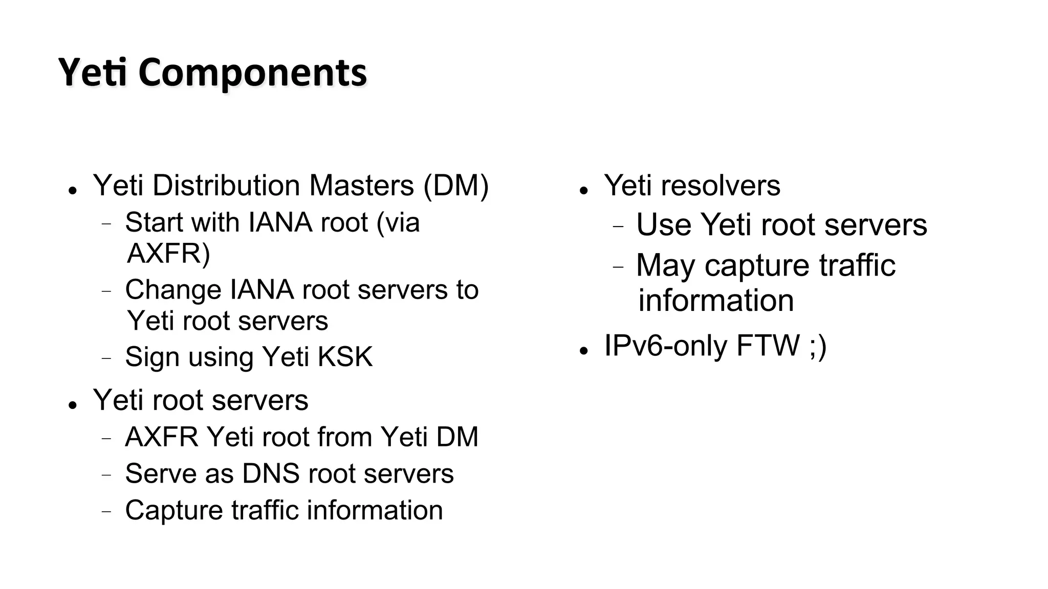 Ye#	
  Components	
  	
  
l  Yeti Distribution Masters (DM)
-  Start with IANA root (via
AXFR)
-  Change IANA root servers to
Yeti root servers
-  Sign using Yeti KSK
l  Yeti root servers
-  AXFR Yeti root from Yeti DM
-  Serve as DNS root servers
-  Capture traffic information
l  Yeti resolvers
-  Use Yeti root servers
-  May capture traffic
information
l  IPv6-only FTW ;)
 