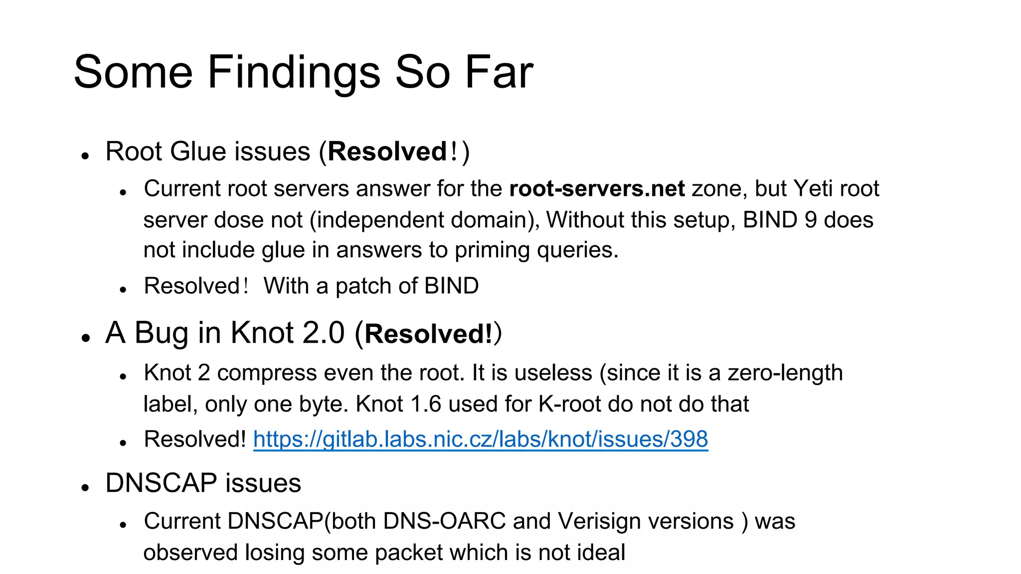 Some Findings So Far
l  Root Glue issues (Resolved!)
l  Current root servers answer for the root-servers.net zone, but Yeti root
server dose not (independent domain),Without this setup, BIND 9 does
not include glue in answers to priming queries.
l  Resolved! With a patch of BIND
l  A Bug in Knot 2.0 (Resolved!)
l  Knot 2 compress even the root. It is useless (since it is a zero-length
label, only one byte. Knot 1.6 used for K-root do not do that
l  Resolved! https://gitlab.labs.nic.cz/labs/knot/issues/398
l  DNSCAP issues
l  Current DNSCAP(both DNS-OARC and Verisign versions ) was
observed losing some packet which is not ideal
 