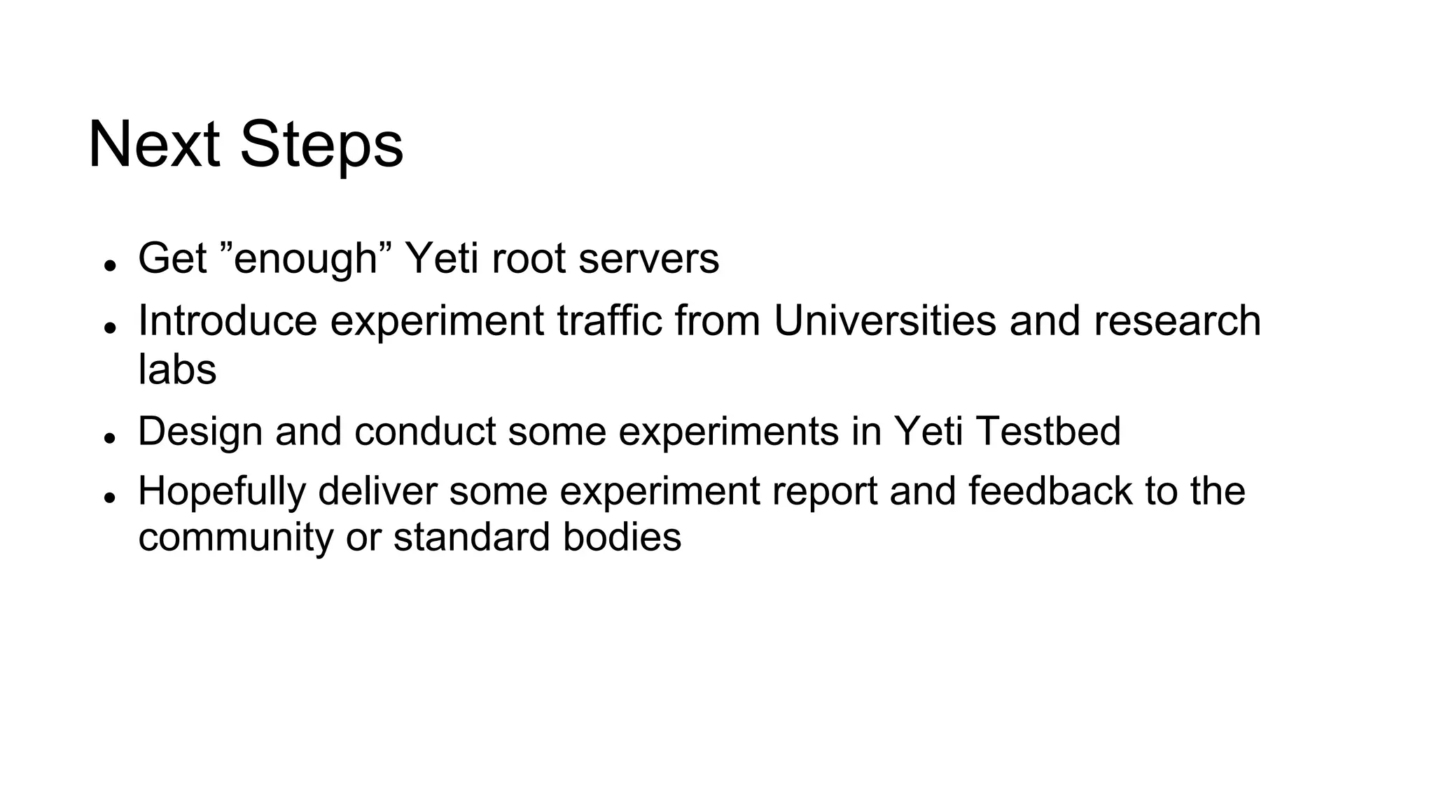 Next Steps
l  Get ”enough” Yeti root servers
l  Introduce experiment traffic from Universities and research
labs
l  Design and conduct some experiments in Yeti Testbed
l  Hopefully deliver some experiment report and feedback to the
community or standard bodies
 