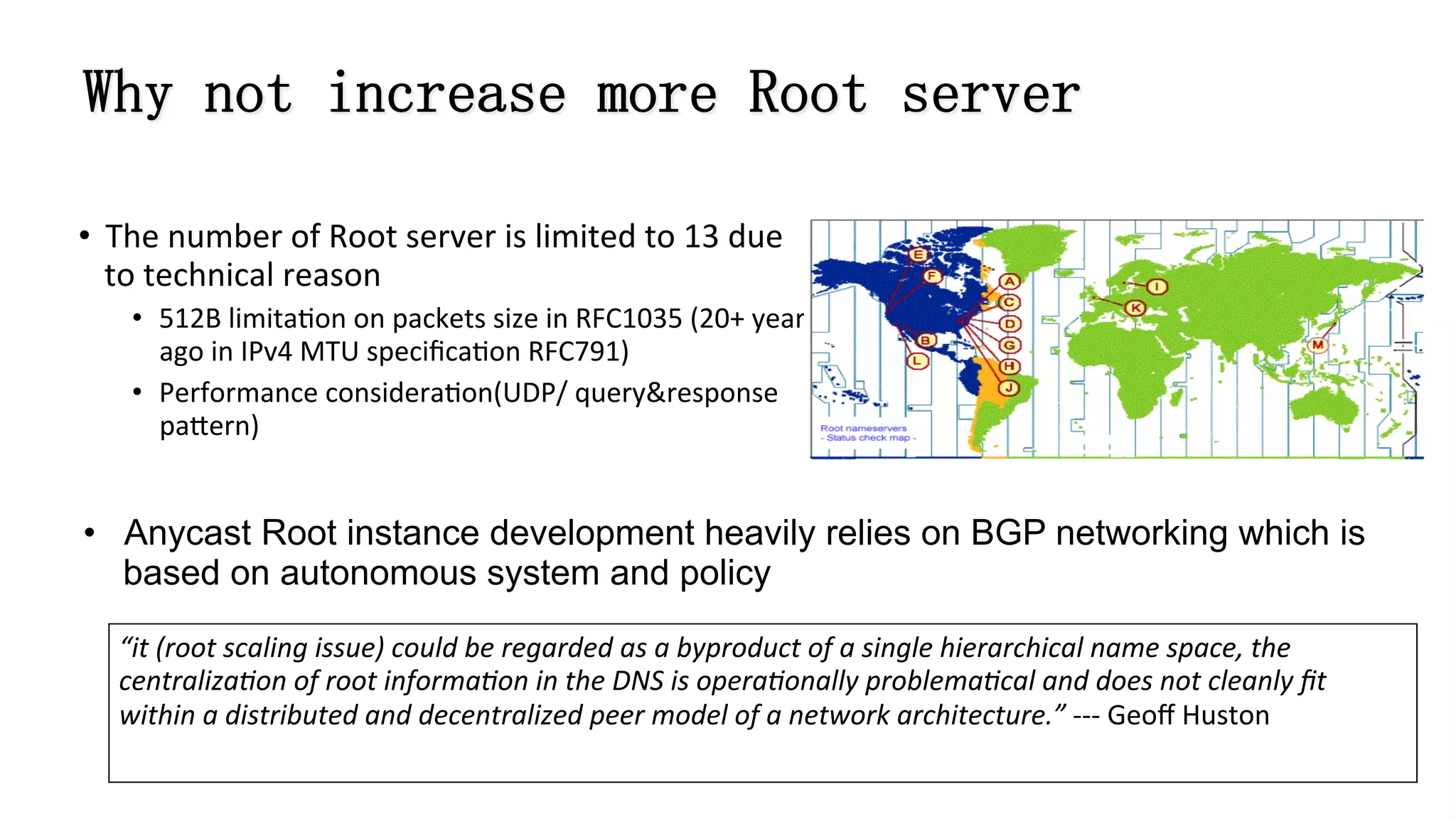 Why not increase more Root server
•  The	
  number	
  of	
  Root	
  server	
  is	
  limited	
  to	
  13	
  due	
  
to	
  technical	
  reason	
  
•  512B	
  limita8on	
  on	
  packets	
  size	
  in	
  RFC1035	
  (20+	
  years	
  
ago	
  in	
  IPv4	
  MTU	
  speciﬁca8on	
  RFC791)	
  
•  Performance	
  considera8on(UDP/	
  query&response	
  
pa]ern)
•  Anycast Root instance development heavily relies on BGP networking which is
based on autonomous system and policy
“it	
  (root	
  scaling	
  issue)	
  could	
  be	
  regarded	
  as	
  a	
  byproduct	
  of	
  a	
  single	
  hierarchical	
  name	
  space,	
  the	
  
centraliza:on	
  of	
  root	
  informa:on	
  in	
  the	
  DNS	
  is	
  opera:onally	
  problema:cal	
  and	
  does	
  not	
  cleanly	
  ﬁt	
  
within	
  a	
  distributed	
  and	
  decentralized	
  peer	
  model	
  of	
  a	
  network	
  architecture.”	
  -­‐-­‐-­‐	
  Geoﬀ	
  Huston	
  
 