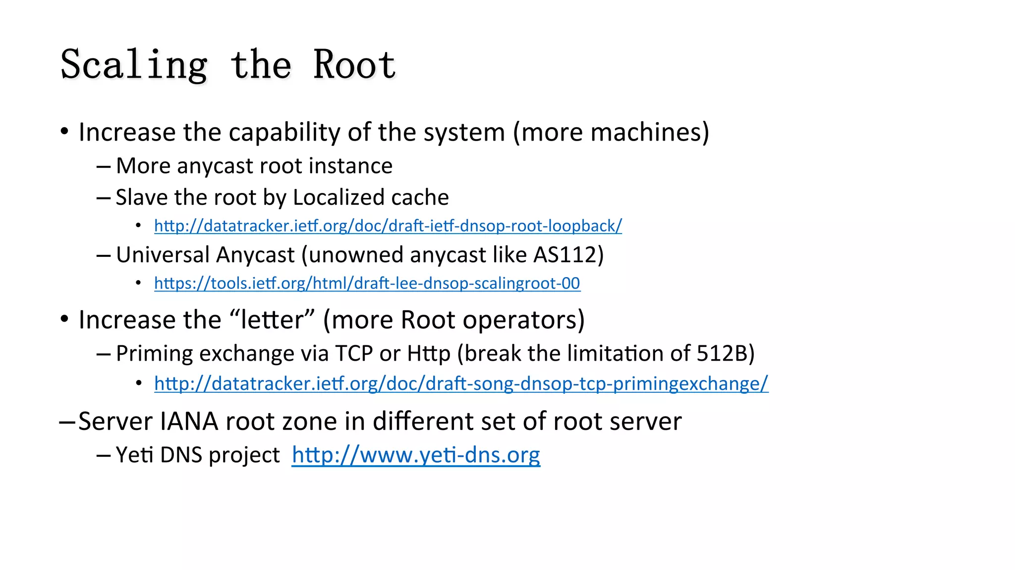 Scaling the Root
•  Increase	
  the	
  capability	
  of	
  the	
  system	
  (more	
  machines)	
  	
  
– More	
  anycast	
  root	
  instance	
  
– Slave	
  the	
  root	
  by	
  Localized	
  cache	
  
•  h]p://datatracker.ieb.org/doc/drac-­‐ieb-­‐dnsop-­‐root-­‐loopback/	
  
– Universal	
  Anycast	
  (unowned	
  anycast	
  like	
  AS112)	
  
•  h]ps://tools.ieb.org/html/drac-­‐lee-­‐dnsop-­‐scalingroot-­‐00	
  
•  Increase	
  the	
  “le]er”	
  (more	
  Root	
  operators)	
  
– Priming	
  exchange	
  via	
  TCP	
  or	
  H]p	
  (break	
  the	
  limita8on	
  of	
  512B)	
  
•  h]p://datatracker.ieb.org/doc/drac-­‐song-­‐dnsop-­‐tcp-­‐primingexchange/	
  
– Server	
  IANA	
  root	
  zone	
  in	
  diﬀerent	
  set	
  of	
  root	
  server	
  	
  
– Ye8	
  DNS	
  project	
  	
  h]p://www.ye8-­‐dns.org	
  
 