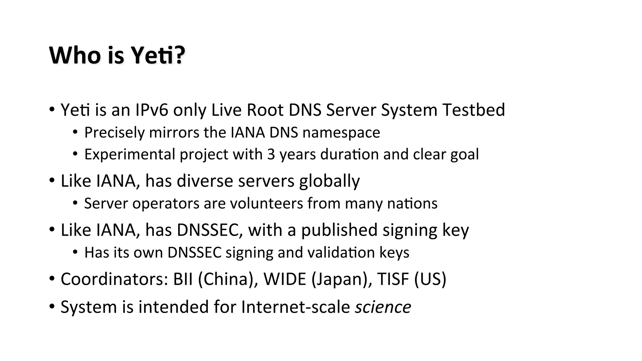 Who	
  is	
  Ye#?	
  
• Ye8	
  is	
  an	
  IPv6	
  only	
  Live	
  Root	
  DNS	
  Server	
  System	
  Testbed	
  
•  Precisely	
  mirrors	
  the	
  IANA	
  DNS	
  namespace	
  
•  Experimental	
  project	
  with	
  3	
  years	
  dura8on	
  and	
  clear	
  goal	
  
• Like	
  IANA,	
  has	
  diverse	
  servers	
  globally	
  
•  Server	
  operators	
  are	
  volunteers	
  from	
  many	
  na8ons	
  
• Like	
  IANA,	
  has	
  DNSSEC,	
  with	
  a	
  published	
  signing	
  key	
  
•  Has	
  its	
  own	
  DNSSEC	
  signing	
  and	
  valida8on	
  keys	
  
• Coordinators:	
  BII	
  (China),	
  WIDE	
  (Japan),	
  TISF	
  (US)	
  
• System	
  is	
  intended	
  for	
  Internet-­‐scale	
  science	
  
 