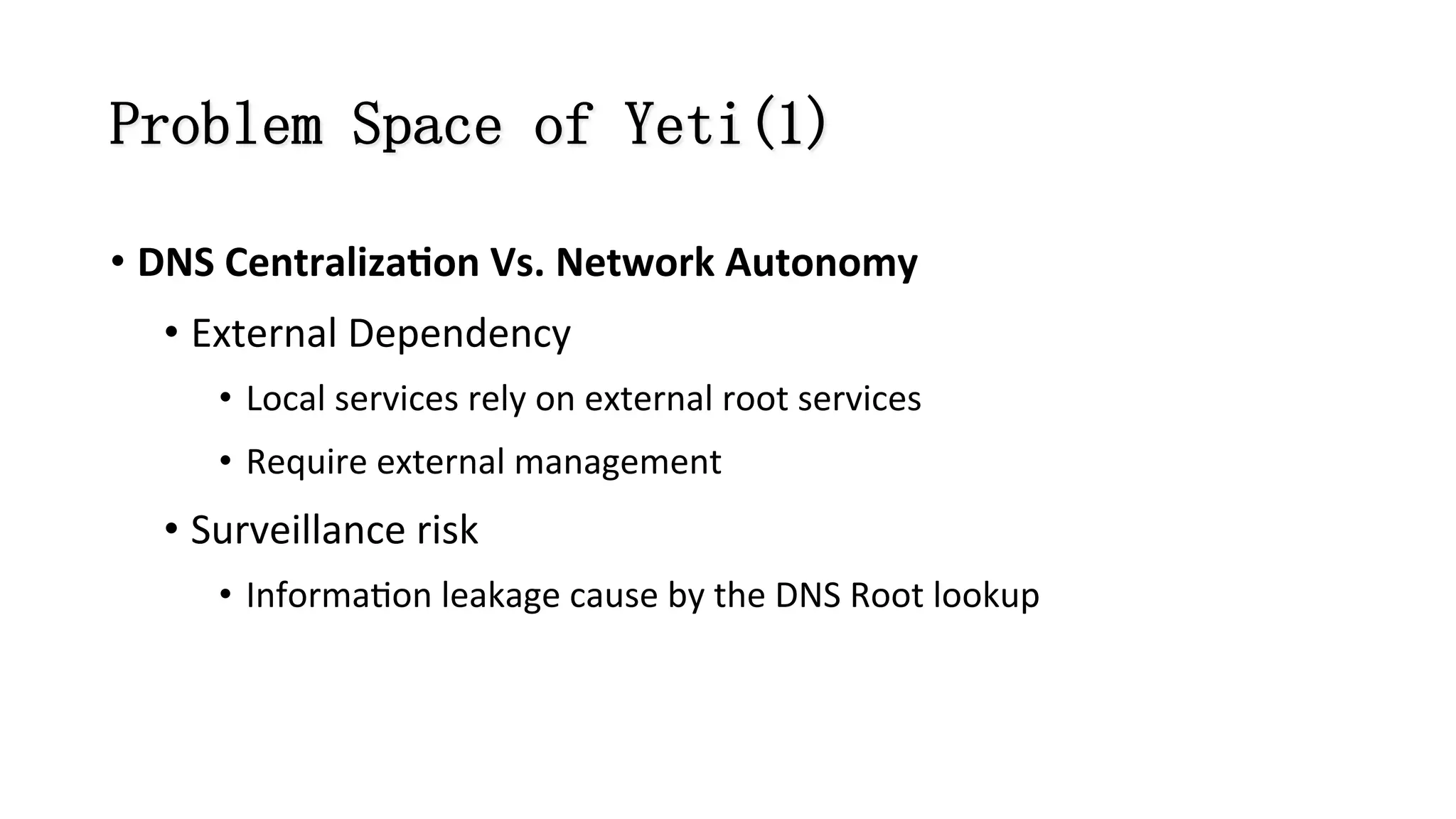 Problem Space of Yeti(1)
• DNS	
  Centraliza#on	
  Vs.	
  Network	
  Autonomy	
  
• External	
  Dependency	
  
•  Local	
  services	
  rely	
  on	
  external	
  root	
  services	
  
•  Require	
  external	
  management	
  	
  
• Surveillance	
  risk	
  
•  Informa8on	
  leakage	
  cause	
  by	
  the	
  DNS	
  Root	
  lookup	
  
 