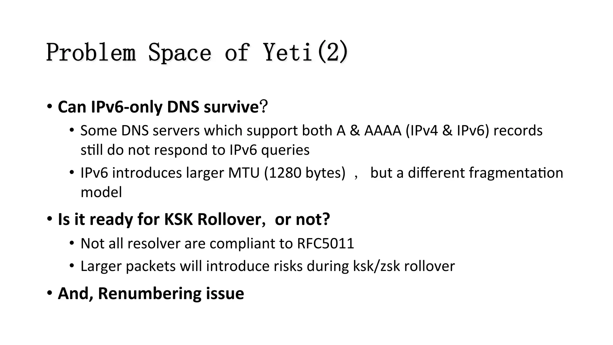 Problem Space of Yeti(2)
• Can	
  IPv6-­‐only	
  DNS	
  survive?	
  
•  Some	
  DNS	
  servers	
  which	
  support	
  both	
  A	
  &	
  AAAA	
  (IPv4	
  &	
  IPv6)	
  records	
  
s8ll	
  do	
  not	
  respond	
  to	
  IPv6	
  queries	
  
•  IPv6	
  introduces	
  larger	
  MTU	
  (1280	
  bytes) , but	
  a	
  diﬀerent	
  fragmenta8on	
  
model	
  
• Is	
  it	
  ready	
  for	
  KSK	
  Rollover,	
  or	
  not?	
  
•  Not	
  all	
  resolver	
  are	
  compliant	
  to	
  RFC5011	
  
•  Larger	
  packets	
  will	
  introduce	
  risks	
  during	
  ksk/zsk	
  rollover	
  
• And,	
  Renumbering	
  issue	
  
 