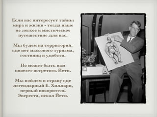 Если вас интересует тайны
мира и жизни - тогда наше
не легкое и мистическое
путешествие для вас.
Мы будем на территорий,
где нет массового туризма,
гостиниц и удобств.
Но может быть нам
повезет встретить Йети.
Мы пойдем в страну где
легендарный Е. Хиллари,
первый покоритель
Эвереста, искал Йети.
 