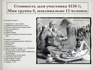 Стоимость для участника 4136 €;
Мин группа 6, максимально 12 человек
В стоимость входит :
1. Разрешение - виза в Долпо
2. Фирменные палатки для ночлега
3. Ночлег и пропитание во время трека
4. Местные перелеты
5. Транспорт
6. Повар и шерпы
7. Мулы для перевозки багажа во время
тура
В стоимость не входит:
1. Билеты на международные перелеты
2. Виза в Непал
3. Страховка
4. Личные траты
5. Еда не во время похода, т.е. в Kathmandu
6. Личные траты на прачечную,
бутилированная вода, заряд телефонов и
компьютеров.
7. Пожертвование монастырям
8. Эвакуация вертолетом
9. Душ во время похода
10.Рента оборудования
11.Чаевые. 7-10%
 