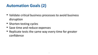 11
Automation Goals (2)
• Validate critical business processes to avoid business
disruption
• Shorten testing cycles
• Save time and reduce expenses
• Replicate tests the same way every time for greater
confidence
 