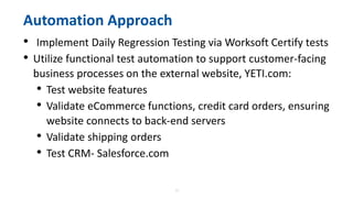 12
Automation Approach
• Implement Daily Regression Testing via Worksoft Certify tests
• Utilize functional test automation to support customer-facing
business processes on the external website, YETI.com:
• Test website features
• Validate eCommerce functions, credit card orders, ensuring
website connects to back-end servers
• Validate shipping orders
• Test CRM- Salesforce.com
 