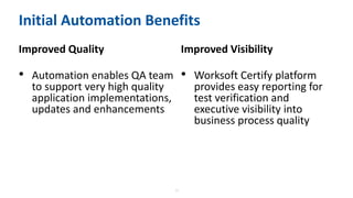 15
Initial Automation Benefits
Improved Quality
• Automation enables QA team
to support very high quality
application implementations,
updates and enhancements
Improved Visibility
• Worksoft Certify platform
provides easy reporting for
test verification and
executive visibility into
business process quality
 