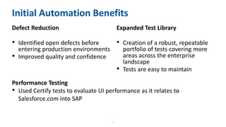 16
Initial Automation Benefits
Defect Reduction
• Identified open defects before
entering production environments
• Improved quality and confidence
Expanded Test Library
• Creation of a robust, repeatable
portfolio of tests covering more
areas across the enterprise
landscape
• Tests are easy to maintain
Performance Testing
• Used Certify tests to evaluate UI performance as it relates to
Salesforce.com into SAP
 