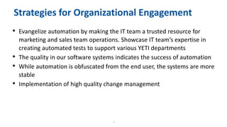 18
Strategies for Organizational Engagement
• Evangelize automation by making the IT team a trusted resource for
marketing and sales team operations. Showcase IT team’s expertise in
creating automated tests to support various YETI departments
• The quality in our software systems indicates the success of automation
• While automation is obfuscated from the end user, the systems are more
stable
• Implementation of high quality change management
 