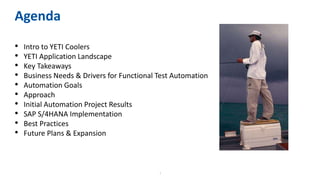 2
Agenda
• Intro to YETI Coolers
• YETI Application Landscape
• Key Takeaways
• Business Needs & Drivers for Functional Test Automation
• Automation Goals
• Approach
• Initial Automation Project Results
• SAP S/4HANA Implementation
• Best Practices
• Future Plans & Expansion
 