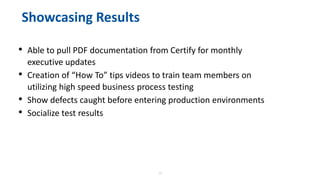 22
Showcasing Results
• Able to pull PDF documentation from Certify for monthly
executive updates
• Creation of “How To” tips videos to train team members on
utilizing high speed business process testing
• Show defects caught before entering production environments
• Socialize test results
 