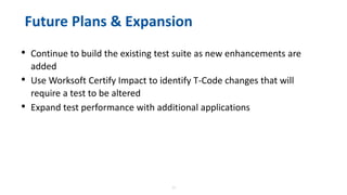 23
Future Plans & Expansion
• Continue to build the existing test suite as new enhancements are
added
• Use Worksoft Certify Impact to identify T-Code changes that will
require a test to be altered
• Expand test performance with additional applications
 