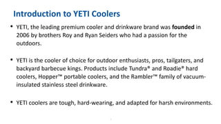 4
Introduction to YETI Coolers
• YETI, the leading premium cooler and drinkware brand was founded in
2006 by brothers Roy and Ryan Seiders who had a passion for the
outdoors.
• YETI is the cooler of choice for outdoor enthusiasts, pros, tailgaters, and
backyard barbecue kings. Products include Tundra® and Roadie® hard
coolers, Hopper™ portable coolers, and the Rambler™ family of vacuum-
insulated stainless steel drinkware.
• YETI coolers are tough, hard-wearing, and adapted for harsh environments.
 