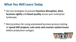 5
What You Will Learn Today
• Go Live strategies to prevent business disruption, drive
business agility and boost quality across your enterprise
landscape.
• Best practices for using automated business process testing
to speed SAP projects, cuts costs and uncover system issues
before production outages.
 