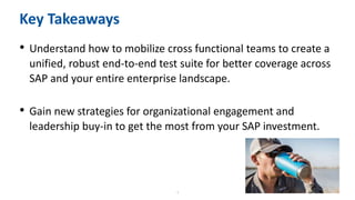 6
Key Takeaways
• Understand how to mobilize cross functional teams to create a
unified, robust end-to-end test suite for better coverage across
SAP and your entire enterprise landscape.
• Gain new strategies for organizational engagement and
leadership buy-in to get the most from your SAP investment.
 
