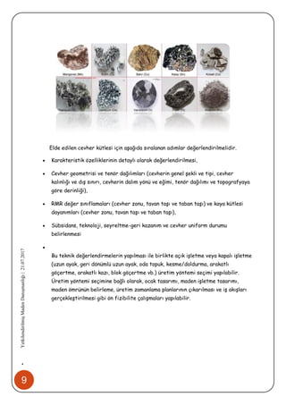 9
•YetkilendirilmişMadenDanışmanlığı|21.07.2017
Elde edilen cevher kütlesi için aşağıda sıralanan adımlar değerlendirilmelidir.
 Karakteristik özelliklerinin detaylı olarak değerlendirilmesi,
 Cevher geometrisi ve tenör dağılımları (cevherin genel şekli ve tipi, cevher
kalınlığı ve dış sınırı, cevherin dalım yönü ve eğimi, tenör dağılımı ve topografyaya
göre derinliği),
 RMR değer sınıflamaları (cevher zonu, tavan taşı ve taban taşı) ve kaya kütlesi
dayanımları (cevher zonu, tavan taşı ve taban taşı),
 Sübsidans, teknoloji, seyreltme-geri kazanım ve cevher uniform durumu
belirlenmesi

Bu teknik değerlendirmelerin yapılması ile birlikte açık işletme veya kapalı işletme
(uzun ayak, geri dönümlü uzun ayak, oda topuk, kesme/doldurma, arakatlı
göçertme, arakatlı kazı, blok göçertme vb.) üretim yöntemi seçimi yapılabilir.
Üretim yöntemi seçimine bağlı olarak, ocak tasarımı, maden işletme tasarımı,
maden ömrünün belirleme, üretim zamanlama planlarının çıkarılması ve iş akışları
gerçekleştirilmesi gibi ön fizibilite çalışmaları yapılabilir.
 