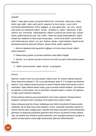 99
•YetkilendirilmişMadenDanışmanlığı|21.07.2017
________________________________________
KÜKÜRT
Kükürt başta gübre sanayi için gerekli sülfürik asit üretiminde olmak üzere, kimya,
lastik, boya, kağıt, demir-çelik, petrol sanayileri ile tarım ilaçları, barut, kibrit
üretiminde kullanılmaktadır. Petrol, doğalgaz ve baca gazlarından yan ürün olarak
elde edilen ucuz elementler kükürt üretimi artmakta ve, kükürt tüketiminin % 88'i
sülfürik asit üretiminde kullanılmaktadır. Kükürt ve sülfürik asit direkt veya indrekt
olarak günlük hayatımıza esas olan hemen, hemen her şeyde kullanılmaktadır. Çeşitli
endüstriyel, akademik ve kamu araştırma gurupları, artan rafine kükürt yan üretimini
sarf etmek amacıyla kükürt için yeni kullanım alanları araştırmaktadır. Büyük hacimli
potansiyel pazarlara sahip yeni kullanım alanları olarak şunları sayabiliriz.
1. Kaldırım döşemelerinde dayanıklılık sağlayan, eriticilere karşı dirençli, kükürt
asfalt bileşimleri.
2. Yüksek basınç gücüne ve yalıtkan özelliklere sahip kükürt köpüğü.
3. Gücünü, su ve aşındırıcıya karsı direncini artırmak için çeşitli materyallerle yapılan
alaşımlar.
4. Kükürt içeren betonlar, inşaat harçları ve agregatlar.
________________________________________
POTAS
Gübreler, modern ziraat için çok elzemdir. Çünkü ziraat, bir mineral tüketme işlemidir.
Potas tüketiminin yaklaşık % 94'ü zirai gübrelemede, kalan % 6'si endüstriyel sektörde
kullanılır. Zirai olmayan alanlarda potasin en önemli kullanım sahası kostik potas ve klorin
imalindedir. Diğer kullanım alanları kimya, gıda ve seramik endüstrisindedir. Son kullanımı
ise sabunlar ve deterjanlar, cam ve seramikler, kimyasal boyalar ve ilaçlar, likit gübreler
ve diğer çeşitli alanlarda olmaktadır.
Potasın kullanım alanlarına göre pazarlanabilir ürün türleri şunlardır: Potasyum klorür,
langbeinit, potasyum sülfat, potasyum nitrat (güherçile) ve gübre tuzları.
Dünya nüfusunun giderek artması, beslenmeye olan talebin de giderek artmasına neden
olmaktadır. Bu ise daha fazla ziraat demektir. Ziraat, topraktaki mineralleri azaltan bir
mineral tüketim işlemi olduğuna göre, toprakta fakirleşen minerallerin yerine konabilmesi
gübrelere ve dolayısıyla potasyumlu gübrelere olan ihtiyacın da giderek artması anlamını
taşır. Bu nedenle bazı bitkilerin yetiştirilmesinde o yöre toprağının potasyum içeriğine ve
yapılan tarımsal işlemin cinsine bağlı olarak potaslı gübreler kullanılmaktadır.
 